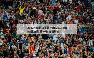 2013nba总决赛第一场(2013年nba总决赛 第一场 央视解说)
