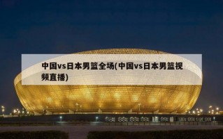 中国vs日本男篮全场(中国vs日本男篮视频直播)