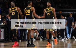 中国对韩国足球直播(中国对韩国足球直播免费播出)