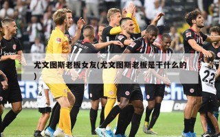 尤文图斯老板女友(尤文图斯老板是干什么的)