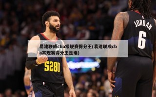 易建联成cba常规赛得分王(易建联成cba常规赛得分王是谁)