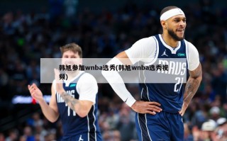 韩旭参加wnba选秀(韩旭wnba选秀视频)