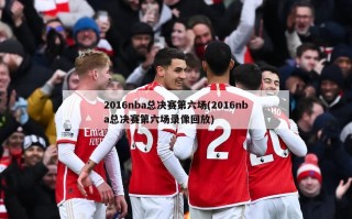 2016nba总决赛第六场(2016nba总决赛第六场录像回放)
