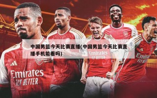 中国男篮今天比赛直播(中国男篮今天比赛直播手机能看吗)