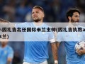小因扎吉出任国际米兰主帅(因扎吉执教ac米兰)