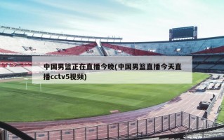 中国男篮正在直播今晚(中国男篮直播今天直播cctv5视频)