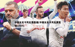 中国女足今天比赛直播(中国女足今天比赛直播cctv5)