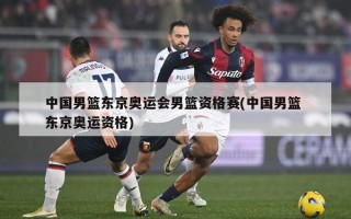 中国男篮东京奥运会男篮资格赛(中国男篮 东京奥运资格)