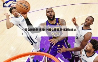 中国女排最新情况(中国女排最新情况加拿大)
