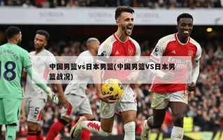 中国男篮vs日本男篮(中国男篮VS日本男篮战况)