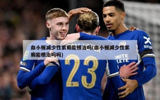 血小板减少性紫癜能根治吗(血小板减少性紫癜能根治吗吗)