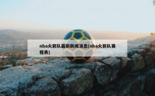 nba火箭队最新新闻消息(nba火箭队赛程表)