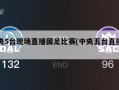 中央5台现场直播国足比赛(中央五台直播国足)