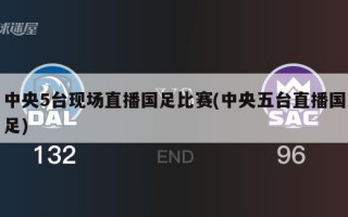 中央5台现场直播国足比赛(中央五台直播国足)