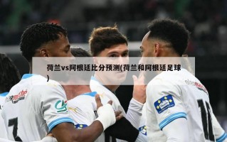 荷兰vs阿根廷比分预测(荷兰和阿根廷足球)