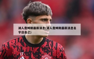 湖人詹姆斯最新消息(湖人詹姆斯最新消息名字日自己)