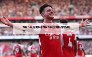 2023年亚洲杯(2023年亚洲杯举办城市)