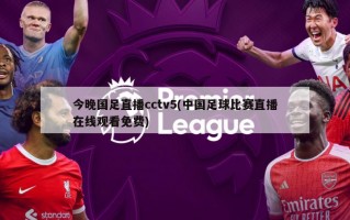 今晚国足直播cctv5(中国足球比赛直播在线观看免费)