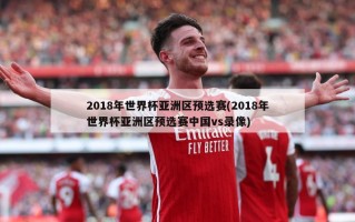 2018年世界杯亚洲区预选赛(2018年世界杯亚洲区预选赛中国vs录像)