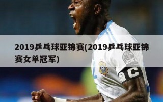 2019乒乓球亚锦赛(2019乒乓球亚锦赛女单冠军)