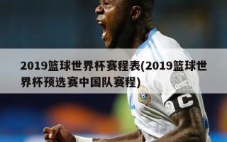 2019篮球世界杯赛程表(2019篮球世界杯预选赛中国队赛程)