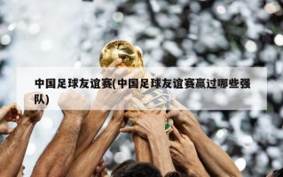 中国足球友谊赛(中国足球友谊赛赢过哪些强队)