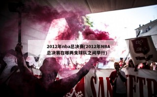 2012年nba总决赛(2012年NBA总决赛在哪两支球队之间举行)