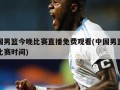 中国男篮今晚比赛直播免费观看(中国男篮今晚比赛时间)