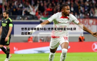 世界足球明星50名(世界足球明星50名评选结果)
