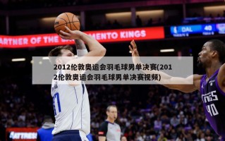 2012伦敦奥运会羽毛球男单决赛(2012伦敦奥运会羽毛球男单决赛视频)