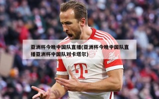 亚洲杯今晚中国队直播(亚洲杯今晚中国队直播亚洲杯中国队对卡塔尔)