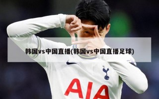 韩国vs中国直播(韩国vs中国直播足球)