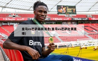 皇马vs巴萨最新消息(皇马vs巴萨比赛直播)