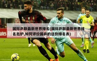 国际乒联最新世界排名(国际乒联最新世界排名出炉,如何评价国乒的这份排名表)