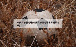 中国女子羽毛球(中国女子羽毛球世界冠军名单)