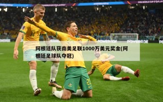 阿根廷队获南美足联1000万美元奖金(阿根廷足球队夺冠)