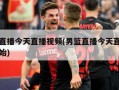 男篮直播今天直播视频(男篮直播今天直播比赛开始)