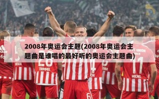 2008年奥运会主题(2008年奥运会主题曲是谁唱的最好听的奥运会主题曲)