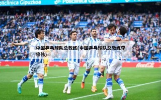 中国乒乓球队总教练(中国乒乓球队总教练李宗伟)