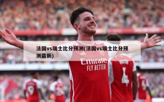 法国vs瑞士比分预测(法国vs瑞士比分预测最新)