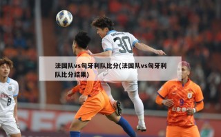 法国队vs匈牙利队比分(法国队vs匈牙利队比分结果)