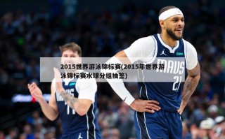 2015世界游泳锦标赛(2015年世界游泳锦标赛水球分组抽签)