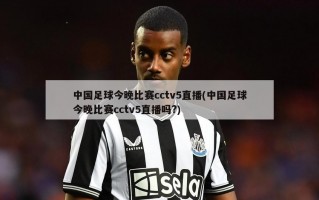 中国足球今晚比赛cctv5直播(中国足球今晚比赛cctv5直播吗?)