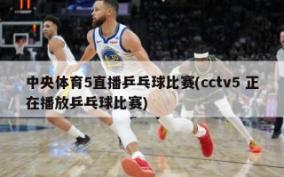 中央体育5直播乒乓球比赛(cctv5 正在播放乒乓球比赛)