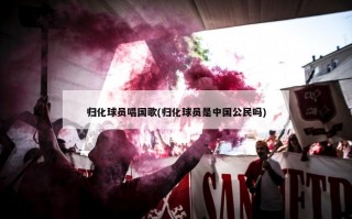 归化球员唱国歌(归化球员是中国公民吗)