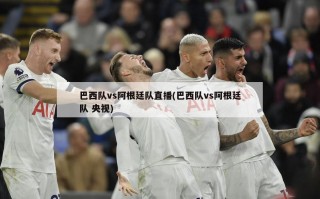 巴西队vs阿根廷队直播(巴西队vs阿根廷队 央视)