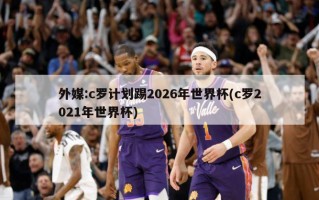 外媒:c罗***踢2026年世界杯(c罗2021年世界杯)
