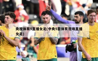 央视体育5直播女足(中央5套体育现场直播女足)