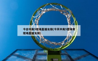 今日中央5现场直播女排(今天中央5套体育现场直播女排)