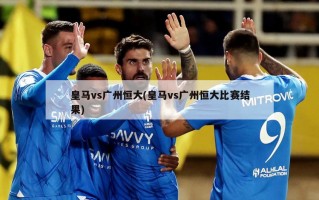 皇马vs广州恒大(皇马vs广州恒大比赛结果)